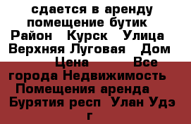 сдается в аренду помещение бутик › Район ­ Курск › Улица ­ Верхняя Луговая › Дом ­ 13 › Цена ­ 500 - Все города Недвижимость » Помещения аренда   . Бурятия респ.,Улан-Удэ г.